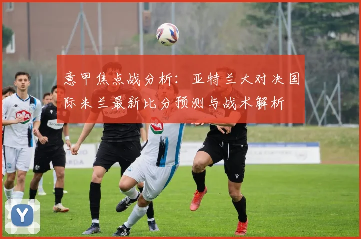 意甲焦点战分析：亚特兰大对决国际米兰最新比分预测与战术解析
