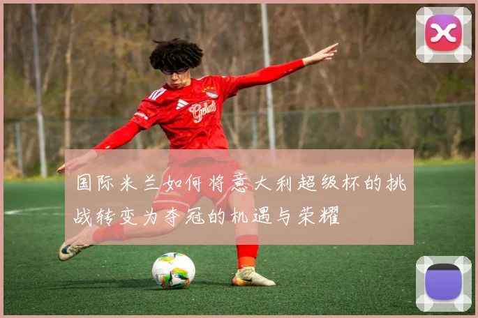 国际米兰如何将意大利超级杯的挑战转变为夺冠的机遇与荣耀